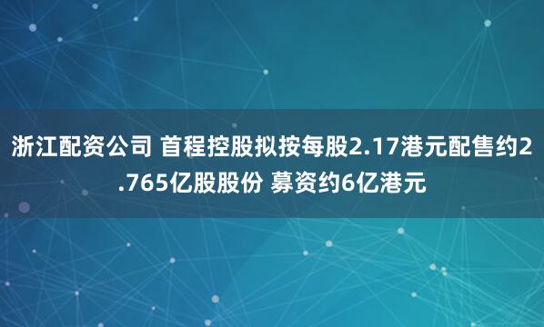 浙江配资公司 首程控股拟按每股2.17港元配售约2.765亿股股份 募资约6亿港元