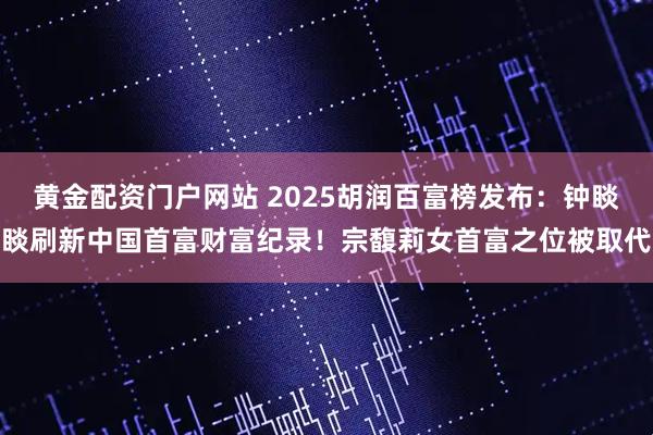 黄金配资门户网站 2025胡润百富榜发布：钟睒睒刷新中国首富财富纪录！宗馥莉女首富之位被取代