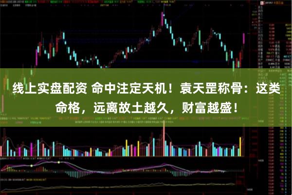 线上实盘配资 命中注定天机！袁天罡称骨：这类命格，远离故土越久，财富越盛！