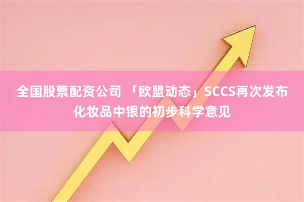 全国股票配资公司 「欧盟动态」SCCS再次发布化妆品中银的初步科学意见