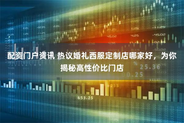 配资门户资讯 热议婚礼西服定制店哪家好，为你揭秘高性价比门店