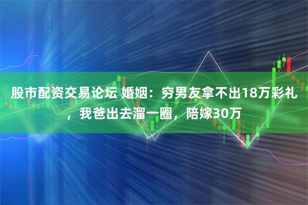 股市配资交易论坛 婚姻：穷男友拿不出18万彩礼，我爸出去溜一圈，陪嫁30万
