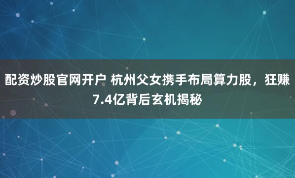 配资炒股官网开户 杭州父女携手布局算力股，狂赚7.4亿背后玄机揭秘
