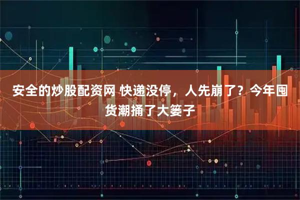 安全的炒股配资网 快递没停，人先崩了？今年囤货潮捅了大篓子