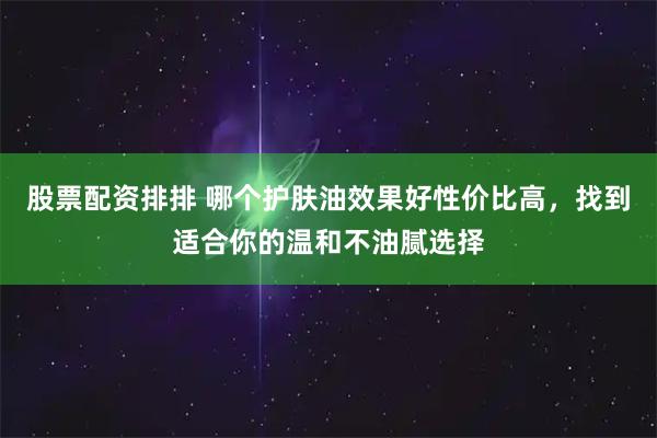 股票配资排排 哪个护肤油效果好性价比高，找到适合你的温和不油腻选择