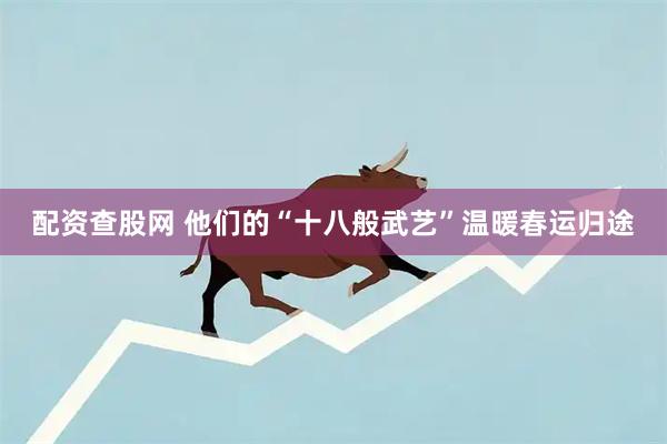 配资查股网 他们的“十八般武艺”温暖春运归途
