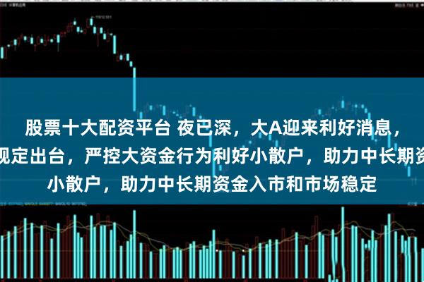 股票十大配资平台 夜已深，大A迎来利好消息，关于短线交易监管规定出台，严控大资金行为利好小散户，助力中长期资金入市和市场稳定