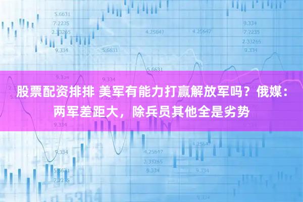 股票配资排排 美军有能力打赢解放军吗？俄媒：两军差距大，除兵员其他全是劣势