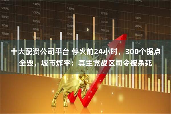 十大配资公司平台 停火前24小时，300个据点全毁，城市炸平：真主党战区司令被杀死