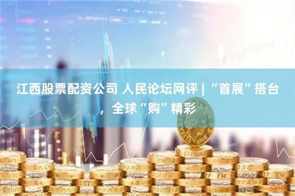 江西股票配资公司 人民论坛网评 | “首展”搭台，全球“购”精彩